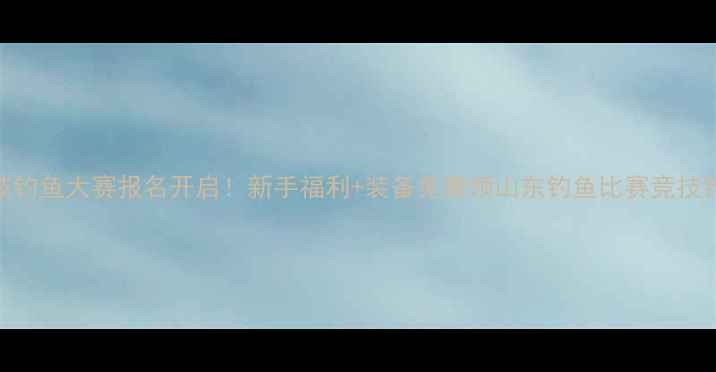图片 山东国际竞技钓鱼大赛报名开启！新手福利+装备免费领山东钓鱼比赛竞技钓鱼户外运动
