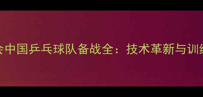 图片 巴黎奥运会中国乒乓球队备战全：技术革新与训练体系升级