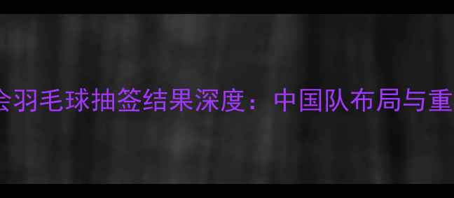 图片 巴黎奥运会羽毛球抽签结果深度：中国队布局与重点对阵全1