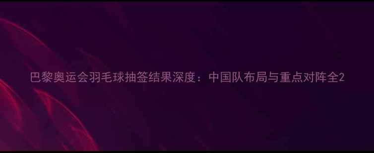 图片 巴黎奥运会羽毛球抽签结果深度：中国队布局与重点对阵全2