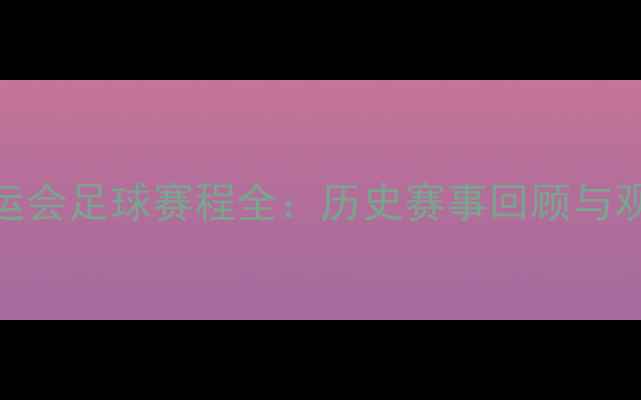 图片 巴黎奥运会足球赛程全：历史赛事回顾与观赛指南
