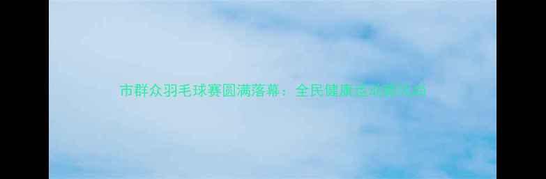 图片 市群众羽毛球赛圆满落幕：全民健康运动新风尚