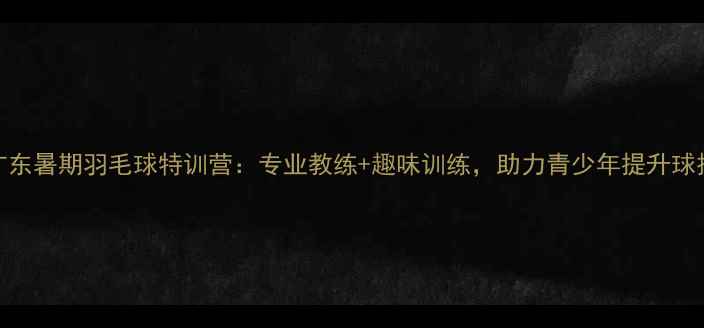 图片 广东暑期羽毛球特训营：专业教练+趣味训练，助力青少年提升球技