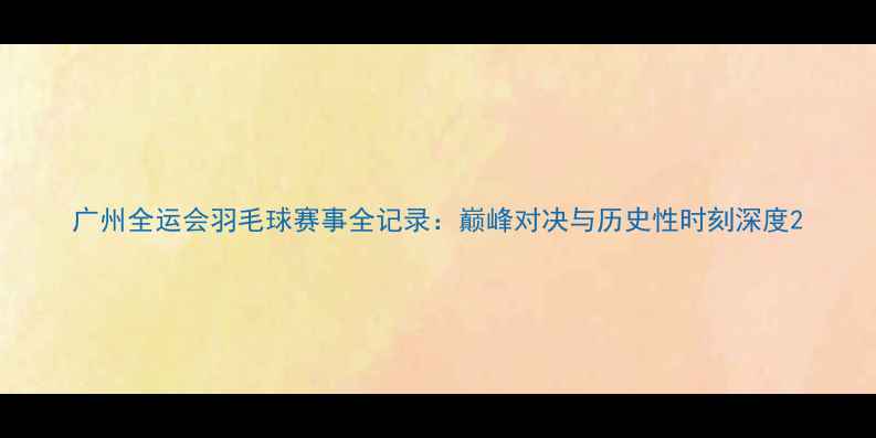 图片 广州全运会羽毛球赛事全记录：巅峰对决与历史性时刻深度2