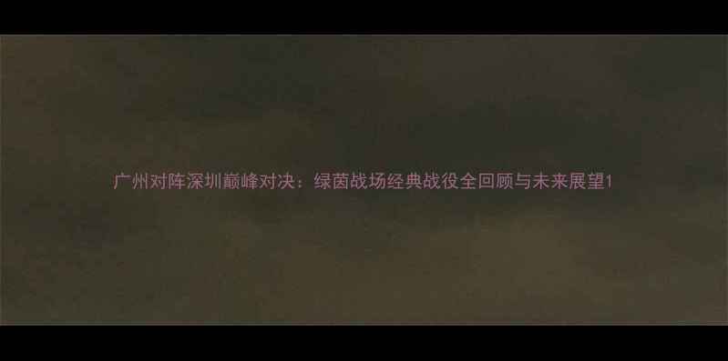 图片 广州对阵深圳巅峰对决：绿茵战场经典战役全回顾与未来展望1