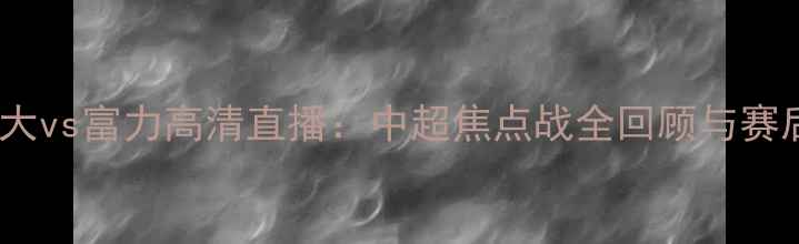 图片 广州恒大vs富力高清直播：中超焦点战全回顾与赛后深度2