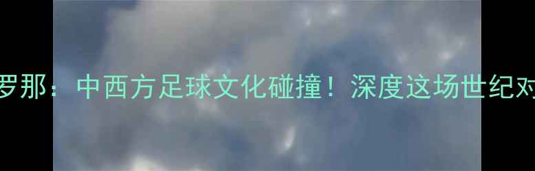 图片 广州恒大vs巴塞罗那：中西方足球文化碰撞！深度这场世纪对决的战术与看点