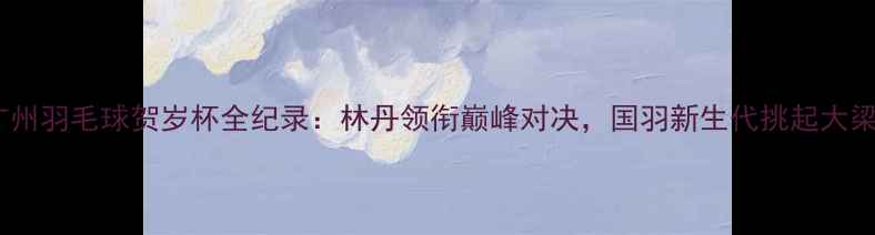 图片 广州羽毛球贺岁杯全纪录：林丹领衔巅峰对决，国羽新生代挑起大梁1