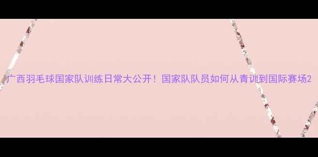 图片 广西羽毛球国家队训练日常大公开！国家队队员如何从青训到国际赛场2