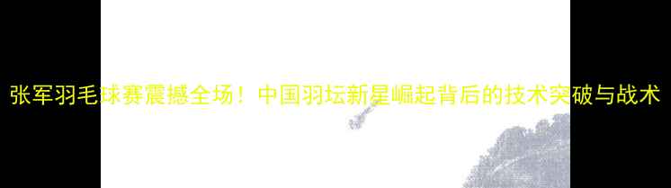 图片 张军羽毛球赛震撼全场！中国羽坛新星崛起背后的技术突破与战术