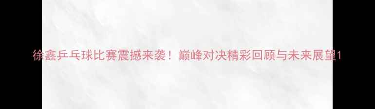 图片 徐鑫乒乓球比赛震撼来袭！巅峰对决精彩回顾与未来展望1
