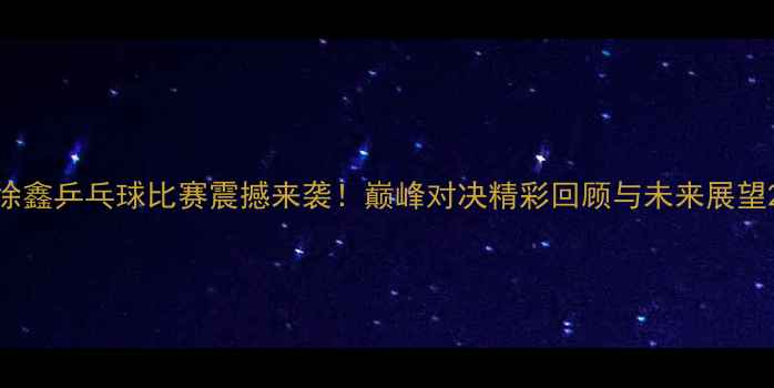 图片 徐鑫乒乓球比赛震撼来袭！巅峰对决精彩回顾与未来展望2