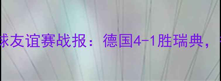 图片 德国vs瑞典足球友谊赛战报：德国4-1胜瑞典，德式高效进攻1