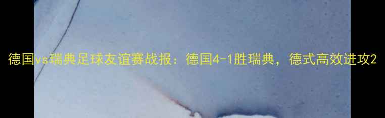 图片 德国vs瑞典足球友谊赛战报：德国4-1胜瑞典，德式高效进攻2