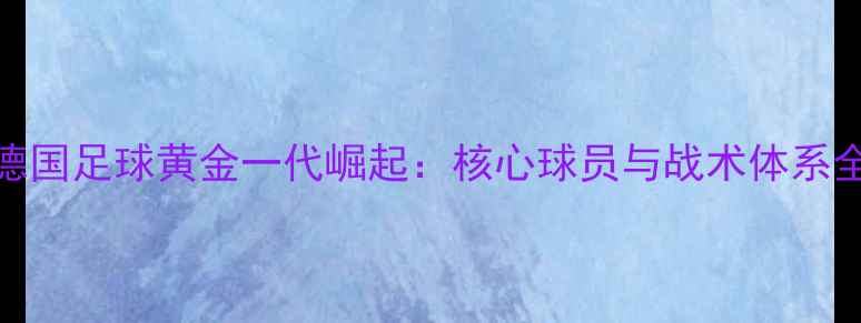 图片 德国足球黄金一代崛起：核心球员与战术体系全