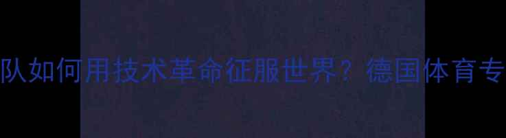 图片 德媒深度：中国乒乓球队如何用技术革命征服世界？德国体育专家亚洲霸主背后的秘密