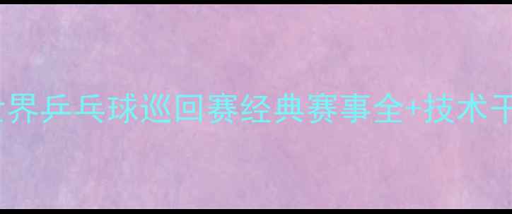 图片 必看！世界乒乓球巡回赛经典赛事全+技术干货🔥🏓2