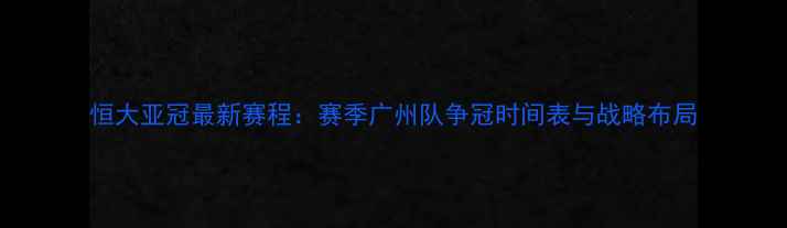 图片 恒大亚冠最新赛程：赛季广州队争冠时间表与战略布局