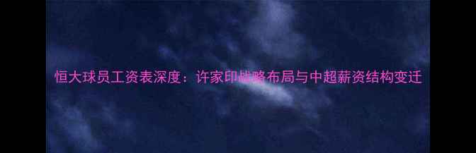 图片 恒大球员工资表深度：许家印战略布局与中超薪资结构变迁