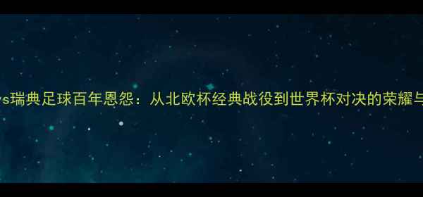 图片 挪威vs瑞典足球百年恩怨：从北欧杯经典战役到世界杯对决的荣耀与悲情