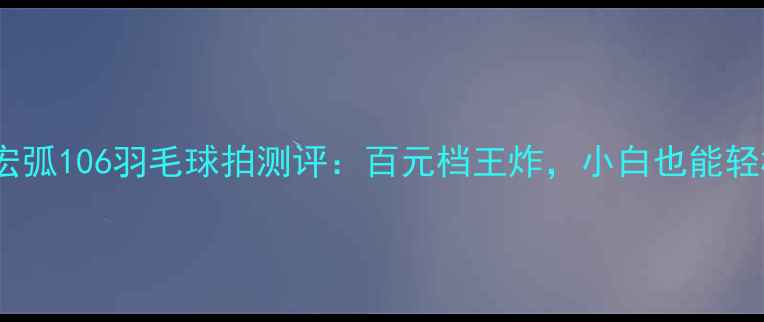 图片 新手必看！宏弧106羽毛球拍测评：百元档王炸，小白也能轻松上分！🏸1