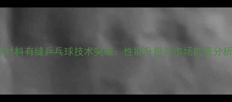 图片 新材料有缝乒乓球技术突破：性能升级与市场前景分析2