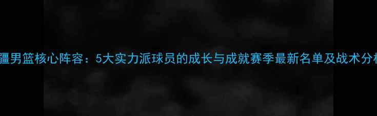 图片 新疆男篮核心阵容：5大实力派球员的成长与成就赛季最新名单及战术分析1