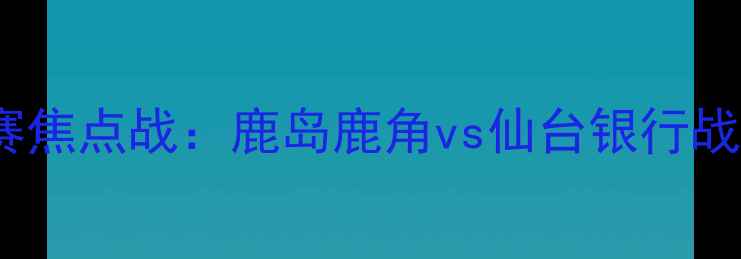 图片 日本J联赛焦点战：鹿岛鹿角vs仙台银行战术博弈全