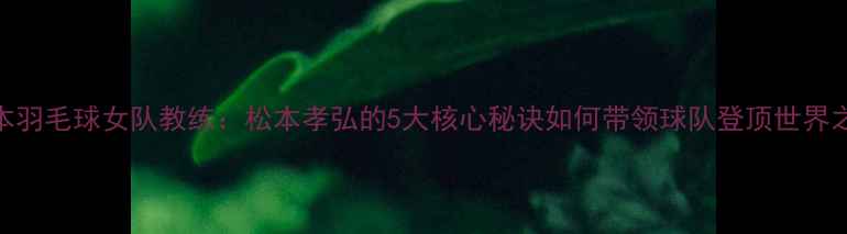 图片 日本羽毛球女队教练：松本孝弘的5大核心秘诀如何带领球队登顶世界之巅
