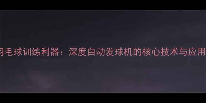 图片 智能羽毛球训练利器：深度自动发球机的核心技术与应用场景2