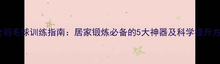 图片 最全羽毛球训练指南：居家锻炼必备的5大神器及科学提升方案2