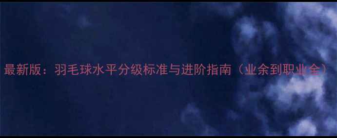 图片 最新版：羽毛球水平分级标准与进阶指南（业余到职业全）