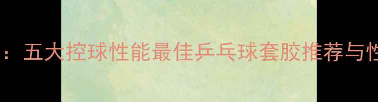 图片 最新评测：五大控球性能最佳乒乓球套胶推荐与性能对比1