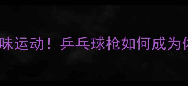 图片 最火的团队趣味运动！乒乓球枪如何成为体育娱乐新宠1