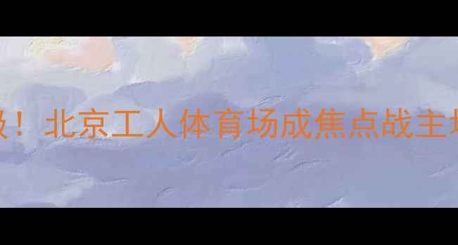 图片 权健恒大经典对决再升级！北京工人体育场成焦点战主场地深度交通住宿全攻略