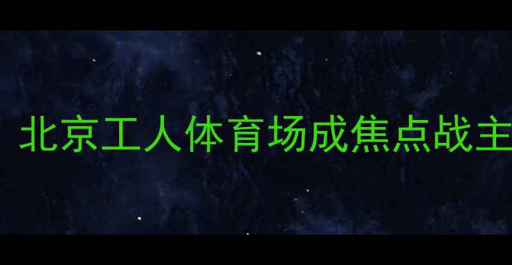 图片 权健恒大经典对决再升级！北京工人体育场成焦点战主场地深度交通住宿全攻略1