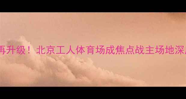图片 权健恒大经典对决再升级！北京工人体育场成焦点战主场地深度交通住宿全攻略2
