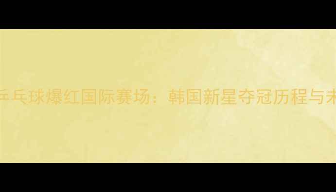图片 李佳薇乒乓球爆红国际赛场：韩国新星夺冠历程与未来展望