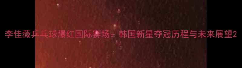 图片 李佳薇乒乓球爆红国际赛场：韩国新星夺冠历程与未来展望2