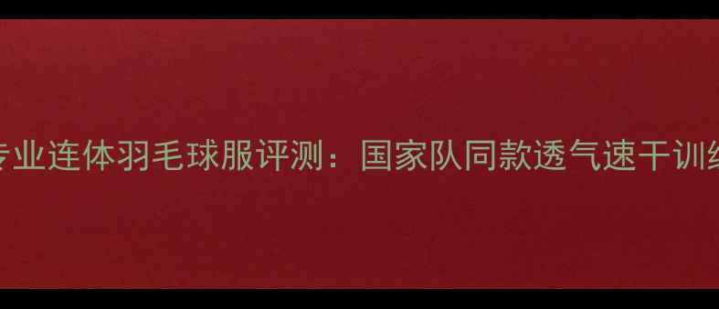 图片 李宁女式专业连体羽毛球服评测：国家队同款透气速干训练装备深度