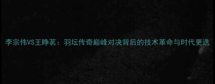 图片 李宗伟VS王睁茗：羽坛传奇巅峰对决背后的技术革命与时代更迭