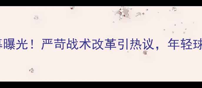 图片 李玮锋国脚训练内幕曝光！严苛战术改革引热议，年轻球员成长路径引关注2