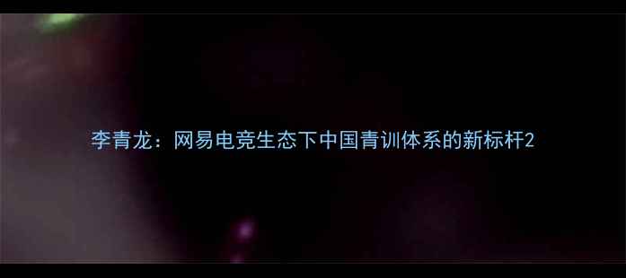 图片 李青龙：网易电竞生态下中国青训体系的新标杆2