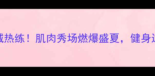 图片 杭州健美全城热练！肌肉秀场燃爆盛夏，健身达人必看攻略