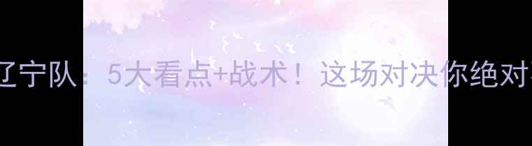 图片 杭州绿城vs辽宁队：5大看点+战术！这场对决你绝对不能错过！1