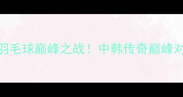 图片 林丹VS孙完虎：羽毛球巅峰之战！中韩传奇巅峰对决，谁将问鼎？