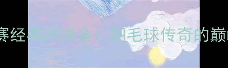 图片 林丹VS李宗伟世锦赛经典对决全：羽毛球传奇的巅峰之战与时代影响1