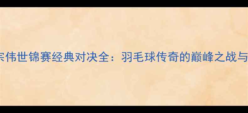图片 林丹VS李宗伟世锦赛经典对决全：羽毛球传奇的巅峰之战与时代影响2