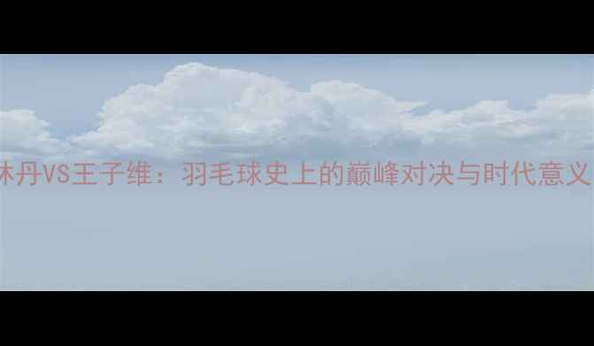 图片 林丹VS王子维：羽毛球史上的巅峰对决与时代意义1