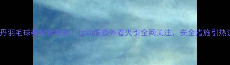 图片 林丹羽毛球赛突发意外！运动服意外着火引全网关注，安全措施引热议2